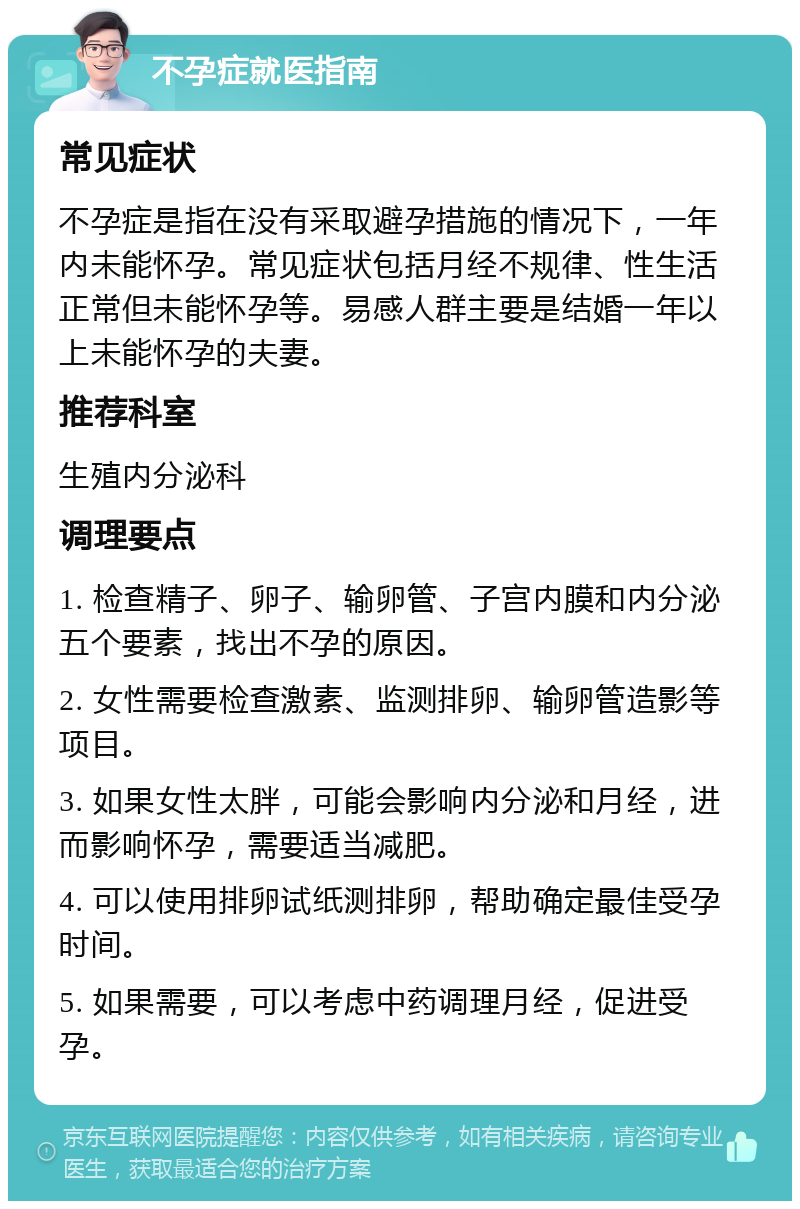 不孕症就医指南 常见症状 不孕症是指在没有采取避孕措施的情况下，一年内未能怀孕。常见症状包括月经不规律、性生活正常但未能怀孕等。易感人群主要是结婚一年以上未能怀孕的夫妻。 推荐科室 生殖内分泌科 调理要点 1. 检查精子、卵子、输卵管、子宫内膜和内分泌五个要素，找出不孕的原因。 2. 女性需要检查激素、监测排卵、输卵管造影等项目。 3. 如果女性太胖，可能会影响内分泌和月经，进而影响怀孕，需要适当减肥。 4. 可以使用排卵试纸测排卵，帮助确定最佳受孕时间。 5. 如果需要，可以考虑中药调理月经，促进受孕。