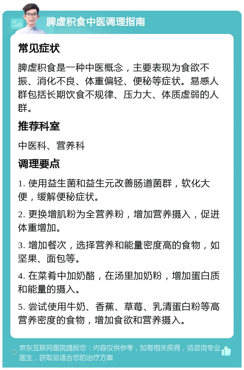 脾虚积食中医调理指南 常见症状 脾虚积食是一种中医概念，主要表现为食欲不振、消化不良、体重偏轻、便秘等症状。易感人群包括长期饮食不规律、压力大、体质虚弱的人群。 推荐科室 中医科、营养科 调理要点 1. 使用益生菌和益生元改善肠道菌群，软化大便，缓解便秘症状。 2. 更换增肌粉为全营养粉，增加营养摄入，促进体重增加。 3. 增加餐次，选择营养和能量密度高的食物，如坚果、面包等。 4. 在菜肴中加奶酪，在汤里加奶粉，增加蛋白质和能量的摄入。 5. 尝试使用牛奶、香蕉、草莓、乳清蛋白粉等高营养密度的食物，增加食欲和营养摄入。