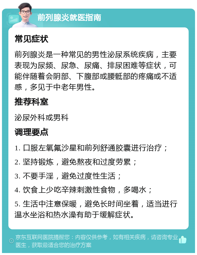 前列腺炎就医指南 常见症状 前列腺炎是一种常见的男性泌尿系统疾病，主要表现为尿频、尿急、尿痛、排尿困难等症状，可能伴随着会阴部、下腹部或腰骶部的疼痛或不适感，多见于中老年男性。 推荐科室 泌尿外科或男科 调理要点 1. 口服左氧氟沙星和前列舒通胶囊进行治疗； 2. 坚持锻炼，避免熬夜和过度劳累； 3. 不要手淫，避免过度性生活； 4. 饮食上少吃辛辣刺激性食物，多喝水； 5. 生活中注意保暖，避免长时间坐着，适当进行温水坐浴和热水澡有助于缓解症状。