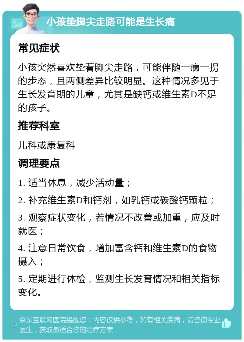 小孩垫脚尖走路可能是生长痛 常见症状 小孩突然喜欢垫着脚尖走路，可能伴随一瘸一拐的步态，且两侧差异比较明显。这种情况多见于生长发育期的儿童，尤其是缺钙或维生素D不足的孩子。 推荐科室 儿科或康复科 调理要点 1. 适当休息，减少活动量； 2. 补充维生素D和钙剂，如乳钙或碳酸钙颗粒； 3. 观察症状变化，若情况不改善或加重，应及时就医； 4. 注意日常饮食，增加富含钙和维生素D的食物摄入； 5. 定期进行体检，监测生长发育情况和相关指标变化。