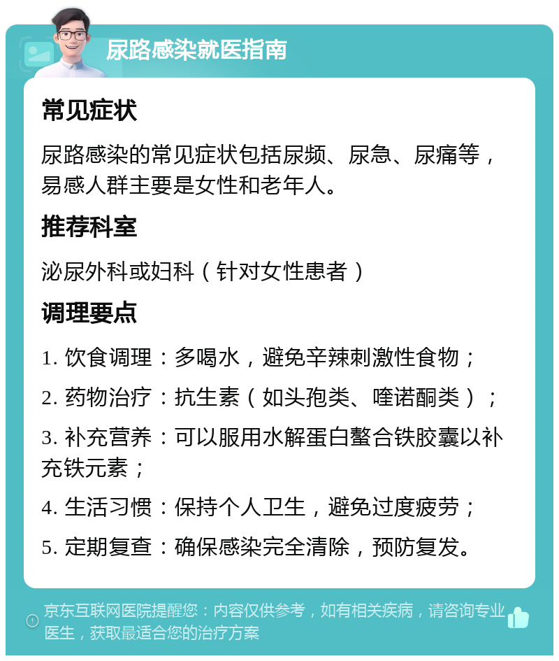 尿路感染就医指南 常见症状 尿路感染的常见症状包括尿频、尿急、尿痛等，易感人群主要是女性和老年人。 推荐科室 泌尿外科或妇科（针对女性患者） 调理要点 1. 饮食调理：多喝水，避免辛辣刺激性食物； 2. 药物治疗：抗生素（如头孢类、喹诺酮类）； 3. 补充营养：可以服用水解蛋白螯合铁胶囊以补充铁元素； 4. 生活习惯：保持个人卫生，避免过度疲劳； 5. 定期复查：确保感染完全清除，预防复发。