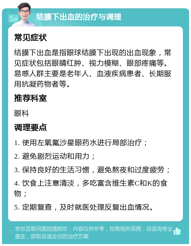 结膜下出血的治疗与调理 常见症状 结膜下出血是指眼球结膜下出现的出血现象，常见症状包括眼睛红肿、视力模糊、眼部疼痛等。易感人群主要是老年人、血液疾病患者、长期服用抗凝药物者等。 推荐科室 眼科 调理要点 1. 使用左氧氟沙星眼药水进行局部治疗； 2. 避免剧烈运动和用力； 3. 保持良好的生活习惯，避免熬夜和过度疲劳； 4. 饮食上注意清淡，多吃富含维生素C和K的食物； 5. 定期复查，及时就医处理反复出血情况。