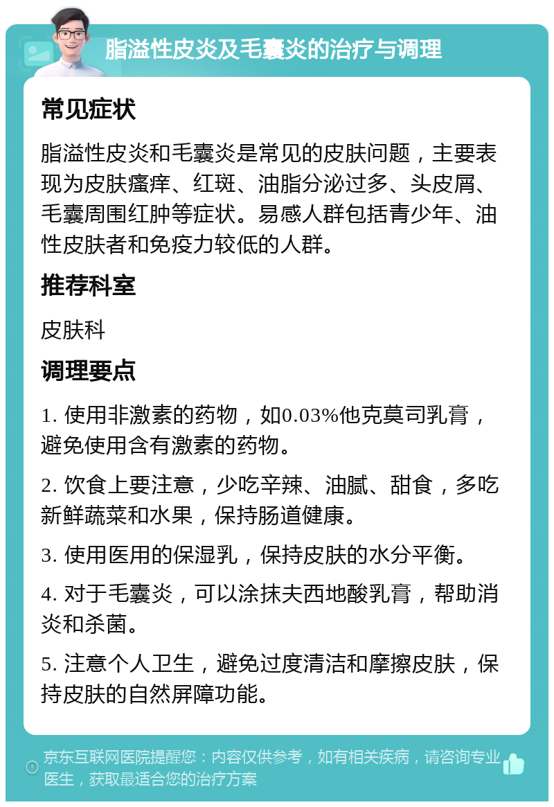 脂溢性皮炎及毛囊炎的治疗与调理 常见症状 脂溢性皮炎和毛囊炎是常见的皮肤问题，主要表现为皮肤瘙痒、红斑、油脂分泌过多、头皮屑、毛囊周围红肿等症状。易感人群包括青少年、油性皮肤者和免疫力较低的人群。 推荐科室 皮肤科 调理要点 1. 使用非激素的药物，如0.03%他克莫司乳膏，避免使用含有激素的药物。 2. 饮食上要注意，少吃辛辣、油腻、甜食，多吃新鲜蔬菜和水果，保持肠道健康。 3. 使用医用的保湿乳，保持皮肤的水分平衡。 4. 对于毛囊炎，可以涂抹夫西地酸乳膏，帮助消炎和杀菌。 5. 注意个人卫生，避免过度清洁和摩擦皮肤，保持皮肤的自然屏障功能。