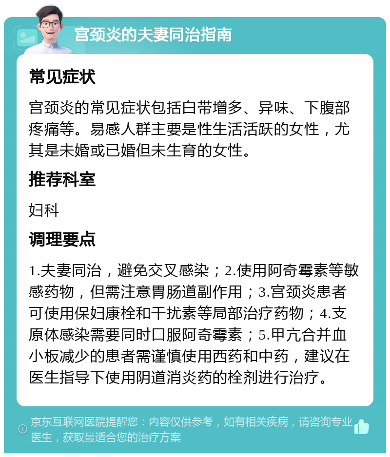 宫颈炎的夫妻同治指南 常见症状 宫颈炎的常见症状包括白带增多、异味、下腹部疼痛等。易感人群主要是性生活活跃的女性，尤其是未婚或已婚但未生育的女性。 推荐科室 妇科 调理要点 1.夫妻同治，避免交叉感染；2.使用阿奇霉素等敏感药物，但需注意胃肠道副作用；3.宫颈炎患者可使用保妇康栓和干扰素等局部治疗药物；4.支原体感染需要同时口服阿奇霉素；5.甲亢合并血小板减少的患者需谨慎使用西药和中药，建议在医生指导下使用阴道消炎药的栓剂进行治疗。