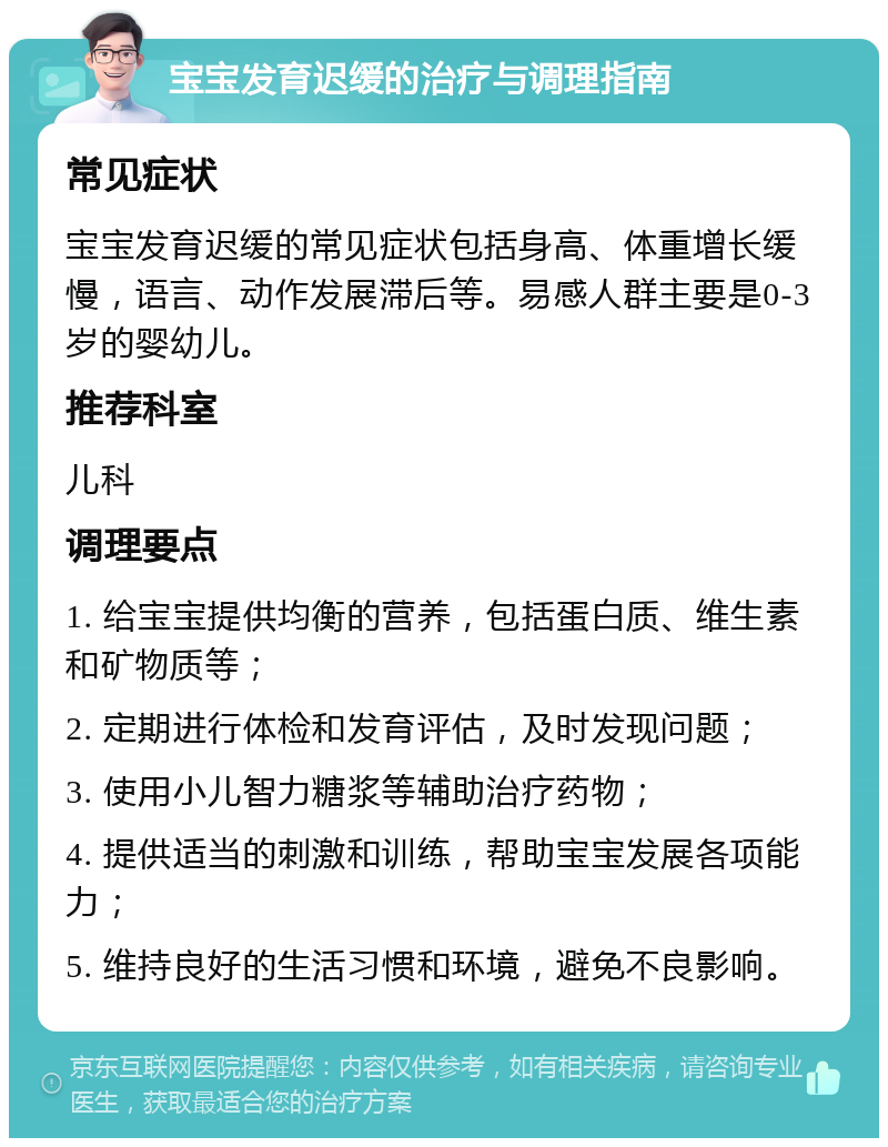 宝宝发育迟缓的治疗与调理指南 常见症状 宝宝发育迟缓的常见症状包括身高、体重增长缓慢，语言、动作发展滞后等。易感人群主要是0-3岁的婴幼儿。 推荐科室 儿科 调理要点 1. 给宝宝提供均衡的营养，包括蛋白质、维生素和矿物质等； 2. 定期进行体检和发育评估，及时发现问题； 3. 使用小儿智力糖浆等辅助治疗药物； 4. 提供适当的刺激和训练，帮助宝宝发展各项能力； 5. 维持良好的生活习惯和环境，避免不良影响。