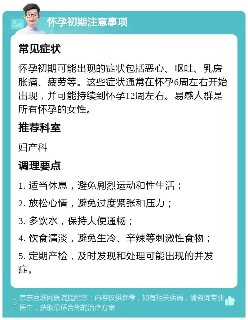 怀孕初期注意事项 常见症状 怀孕初期可能出现的症状包括恶心、呕吐、乳房胀痛、疲劳等。这些症状通常在怀孕6周左右开始出现，并可能持续到怀孕12周左右。易感人群是所有怀孕的女性。 推荐科室 妇产科 调理要点 1. 适当休息，避免剧烈运动和性生活； 2. 放松心情，避免过度紧张和压力； 3. 多饮水，保持大便通畅； 4. 饮食清淡，避免生冷、辛辣等刺激性食物； 5. 定期产检，及时发现和处理可能出现的并发症。