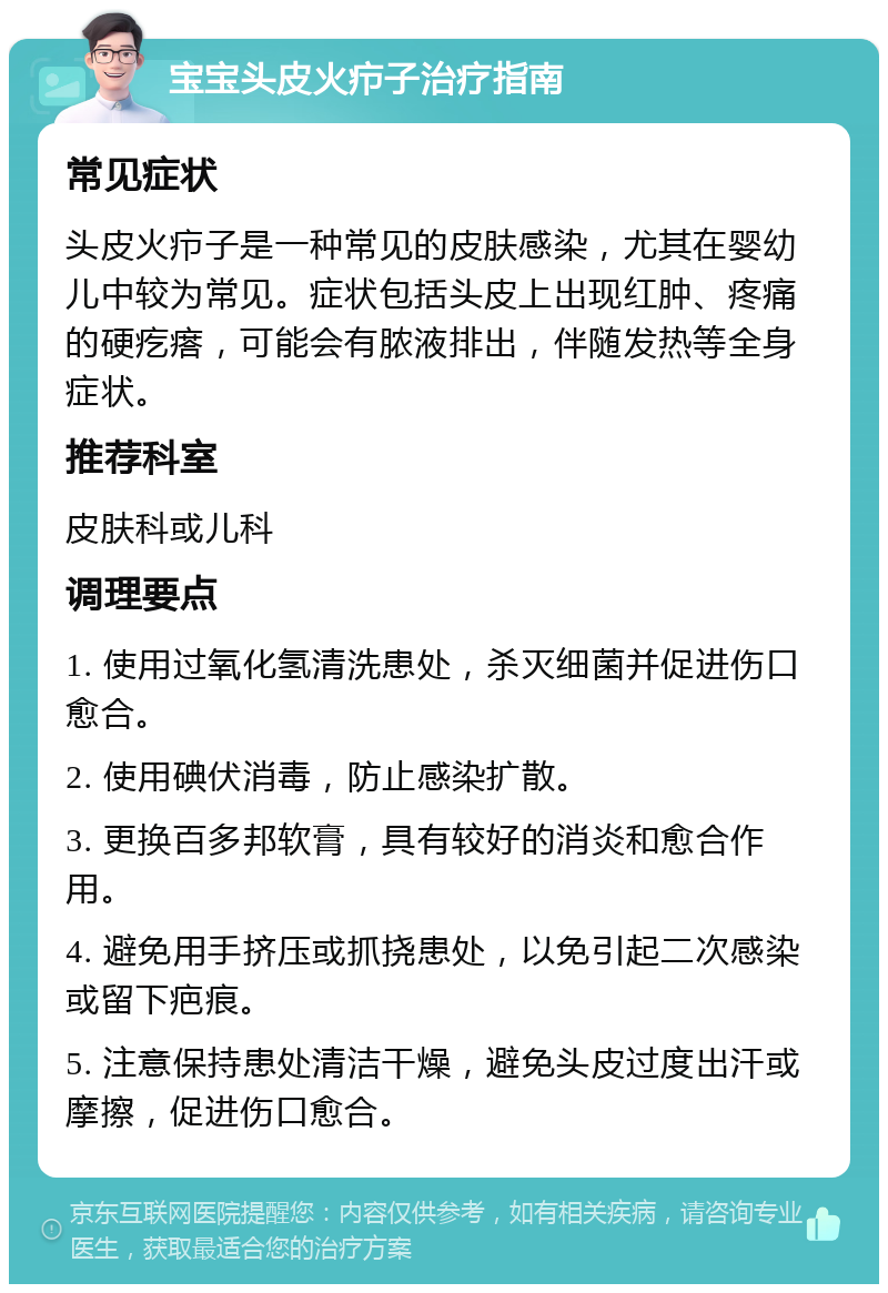 宝宝头皮火疖子治疗指南 常见症状 头皮火疖子是一种常见的皮肤感染，尤其在婴幼儿中较为常见。症状包括头皮上出现红肿、疼痛的硬疙瘩，可能会有脓液排出，伴随发热等全身症状。 推荐科室 皮肤科或儿科 调理要点 1. 使用过氧化氢清洗患处，杀灭细菌并促进伤口愈合。 2. 使用碘伏消毒，防止感染扩散。 3. 更换百多邦软膏，具有较好的消炎和愈合作用。 4. 避免用手挤压或抓挠患处，以免引起二次感染或留下疤痕。 5. 注意保持患处清洁干燥，避免头皮过度出汗或摩擦，促进伤口愈合。