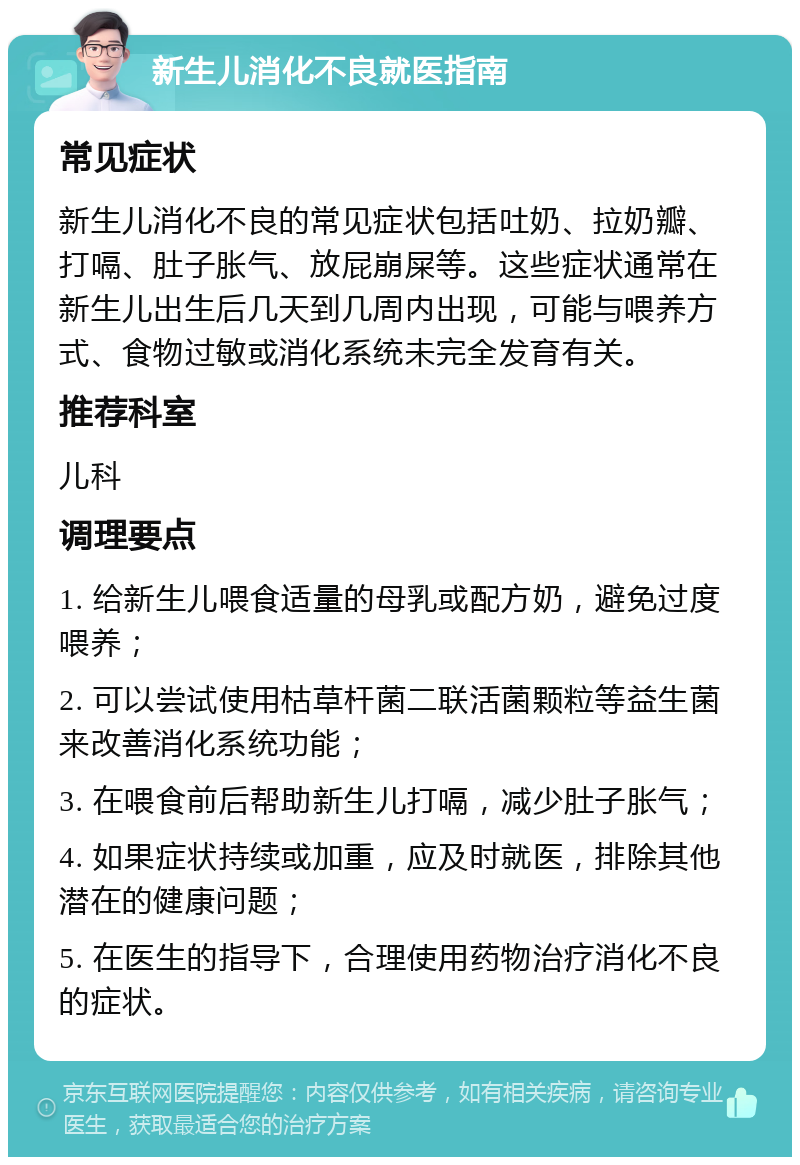 新生儿消化不良就医指南 常见症状 新生儿消化不良的常见症状包括吐奶、拉奶瓣、打嗝、肚子胀气、放屁崩屎等。这些症状通常在新生儿出生后几天到几周内出现，可能与喂养方式、食物过敏或消化系统未完全发育有关。 推荐科室 儿科 调理要点 1. 给新生儿喂食适量的母乳或配方奶，避免过度喂养； 2. 可以尝试使用枯草杆菌二联活菌颗粒等益生菌来改善消化系统功能； 3. 在喂食前后帮助新生儿打嗝，减少肚子胀气； 4. 如果症状持续或加重，应及时就医，排除其他潜在的健康问题； 5. 在医生的指导下，合理使用药物治疗消化不良的症状。