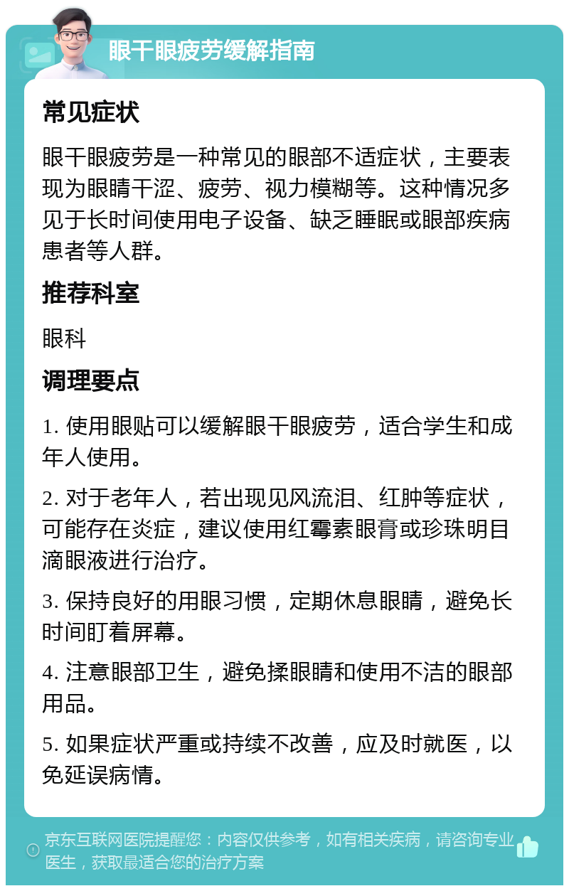 眼干眼疲劳缓解指南 常见症状 眼干眼疲劳是一种常见的眼部不适症状，主要表现为眼睛干涩、疲劳、视力模糊等。这种情况多见于长时间使用电子设备、缺乏睡眠或眼部疾病患者等人群。 推荐科室 眼科 调理要点 1. 使用眼贴可以缓解眼干眼疲劳，适合学生和成年人使用。 2. 对于老年人，若出现见风流泪、红肿等症状，可能存在炎症，建议使用红霉素眼膏或珍珠明目滴眼液进行治疗。 3. 保持良好的用眼习惯，定期休息眼睛，避免长时间盯着屏幕。 4. 注意眼部卫生，避免揉眼睛和使用不洁的眼部用品。 5. 如果症状严重或持续不改善，应及时就医，以免延误病情。