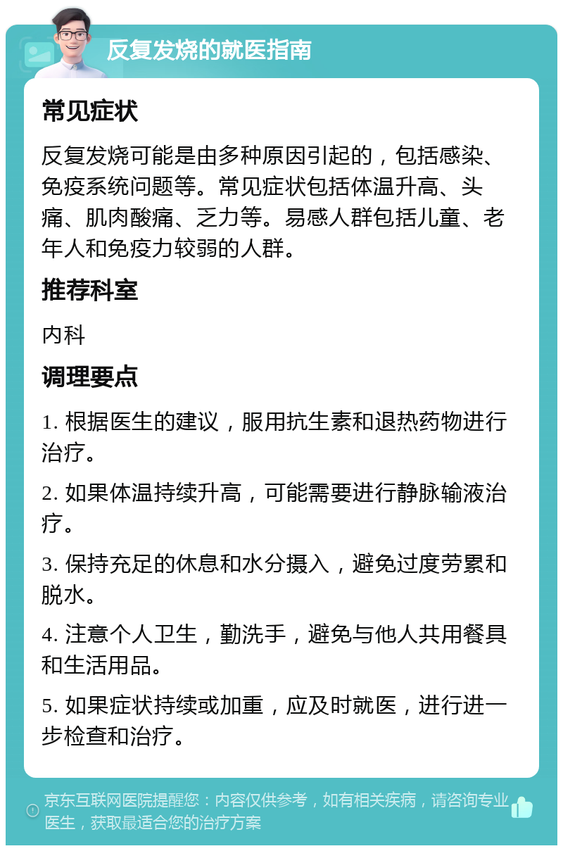 反复发烧的就医指南 常见症状 反复发烧可能是由多种原因引起的，包括感染、免疫系统问题等。常见症状包括体温升高、头痛、肌肉酸痛、乏力等。易感人群包括儿童、老年人和免疫力较弱的人群。 推荐科室 内科 调理要点 1. 根据医生的建议，服用抗生素和退热药物进行治疗。 2. 如果体温持续升高，可能需要进行静脉输液治疗。 3. 保持充足的休息和水分摄入，避免过度劳累和脱水。 4. 注意个人卫生，勤洗手，避免与他人共用餐具和生活用品。 5. 如果症状持续或加重，应及时就医，进行进一步检查和治疗。