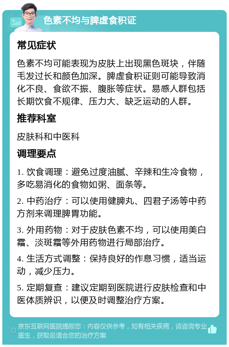 色素不均与脾虚食积证 常见症状 色素不均可能表现为皮肤上出现黑色斑块，伴随毛发过长和颜色加深。脾虚食积证则可能导致消化不良、食欲不振、腹胀等症状。易感人群包括长期饮食不规律、压力大、缺乏运动的人群。 推荐科室 皮肤科和中医科 调理要点 1. 饮食调理：避免过度油腻、辛辣和生冷食物，多吃易消化的食物如粥、面条等。 2. 中药治疗：可以使用健脾丸、四君子汤等中药方剂来调理脾胃功能。 3. 外用药物：对于皮肤色素不均，可以使用美白霜、淡斑霜等外用药物进行局部治疗。 4. 生活方式调整：保持良好的作息习惯，适当运动，减少压力。 5. 定期复查：建议定期到医院进行皮肤检查和中医体质辨识，以便及时调整治疗方案。