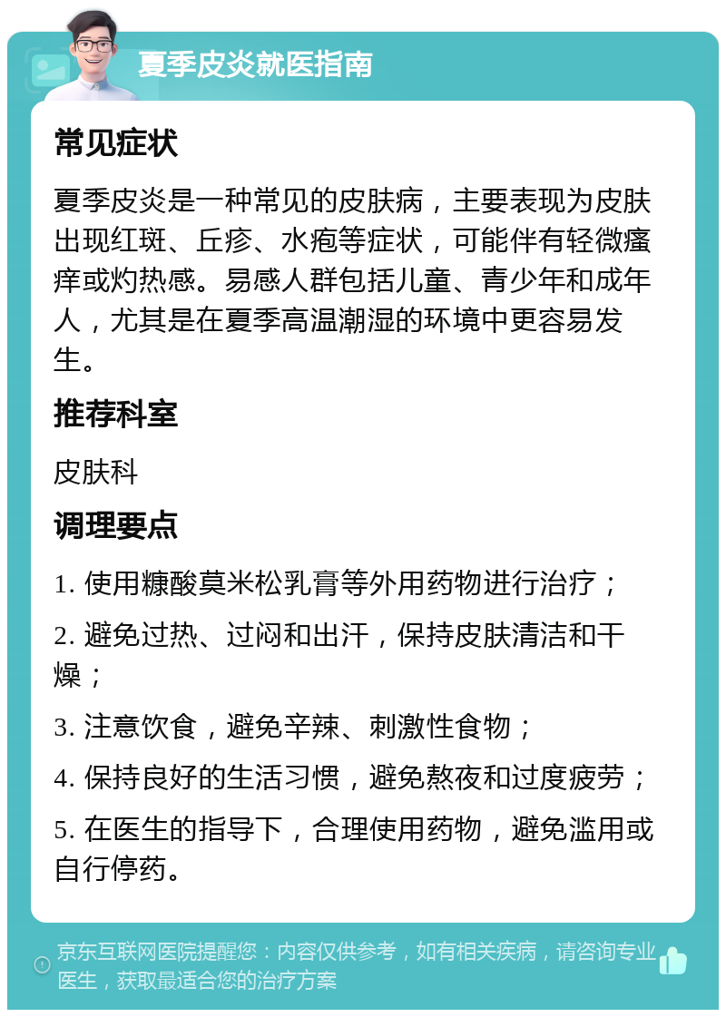 夏季皮炎就医指南 常见症状 夏季皮炎是一种常见的皮肤病，主要表现为皮肤出现红斑、丘疹、水疱等症状，可能伴有轻微瘙痒或灼热感。易感人群包括儿童、青少年和成年人，尤其是在夏季高温潮湿的环境中更容易发生。 推荐科室 皮肤科 调理要点 1. 使用糠酸莫米松乳膏等外用药物进行治疗； 2. 避免过热、过闷和出汗，保持皮肤清洁和干燥； 3. 注意饮食，避免辛辣、刺激性食物； 4. 保持良好的生活习惯，避免熬夜和过度疲劳； 5. 在医生的指导下，合理使用药物，避免滥用或自行停药。