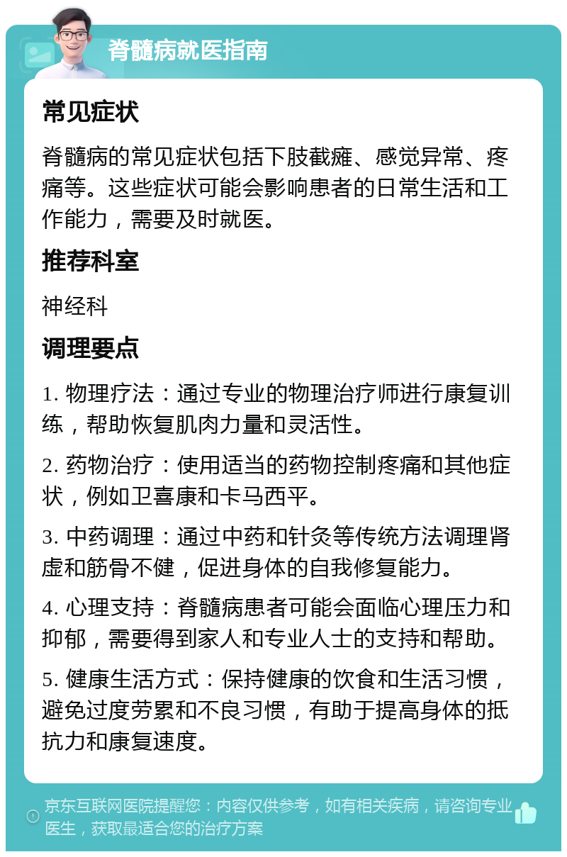 脊髓病就医指南 常见症状 脊髓病的常见症状包括下肢截瘫、感觉异常、疼痛等。这些症状可能会影响患者的日常生活和工作能力，需要及时就医。 推荐科室 神经科 调理要点 1. 物理疗法：通过专业的物理治疗师进行康复训练，帮助恢复肌肉力量和灵活性。 2. 药物治疗：使用适当的药物控制疼痛和其他症状，例如卫喜康和卡马西平。 3. 中药调理：通过中药和针灸等传统方法调理肾虚和筋骨不健，促进身体的自我修复能力。 4. 心理支持：脊髓病患者可能会面临心理压力和抑郁，需要得到家人和专业人士的支持和帮助。 5. 健康生活方式：保持健康的饮食和生活习惯，避免过度劳累和不良习惯，有助于提高身体的抵抗力和康复速度。