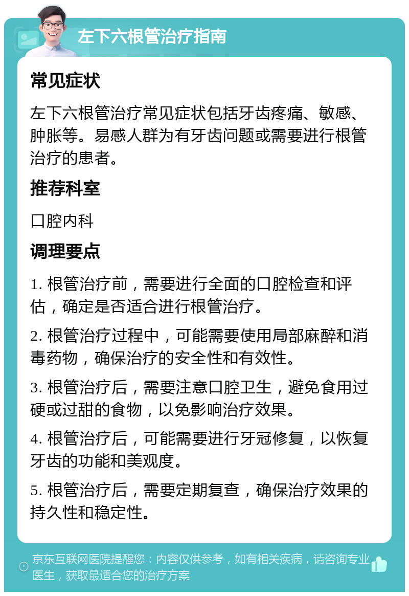 左下六根管治疗指南 常见症状 左下六根管治疗常见症状包括牙齿疼痛、敏感、肿胀等。易感人群为有牙齿问题或需要进行根管治疗的患者。 推荐科室 口腔内科 调理要点 1. 根管治疗前，需要进行全面的口腔检查和评估，确定是否适合进行根管治疗。 2. 根管治疗过程中，可能需要使用局部麻醉和消毒药物，确保治疗的安全性和有效性。 3. 根管治疗后，需要注意口腔卫生，避免食用过硬或过甜的食物，以免影响治疗效果。 4. 根管治疗后，可能需要进行牙冠修复，以恢复牙齿的功能和美观度。 5. 根管治疗后，需要定期复查，确保治疗效果的持久性和稳定性。