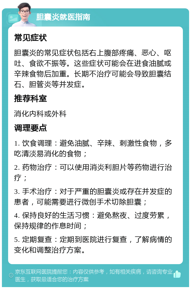 胆囊炎就医指南 常见症状 胆囊炎的常见症状包括右上腹部疼痛、恶心、呕吐、食欲不振等。这些症状可能会在进食油腻或辛辣食物后加重。长期不治疗可能会导致胆囊结石、胆管炎等并发症。 推荐科室 消化内科或外科 调理要点 1. 饮食调理：避免油腻、辛辣、刺激性食物，多吃清淡易消化的食物； 2. 药物治疗：可以使用消炎利胆片等药物进行治疗； 3. 手术治疗：对于严重的胆囊炎或存在并发症的患者，可能需要进行微创手术切除胆囊； 4. 保持良好的生活习惯：避免熬夜、过度劳累，保持规律的作息时间； 5. 定期复查：定期到医院进行复查，了解病情的变化和调整治疗方案。