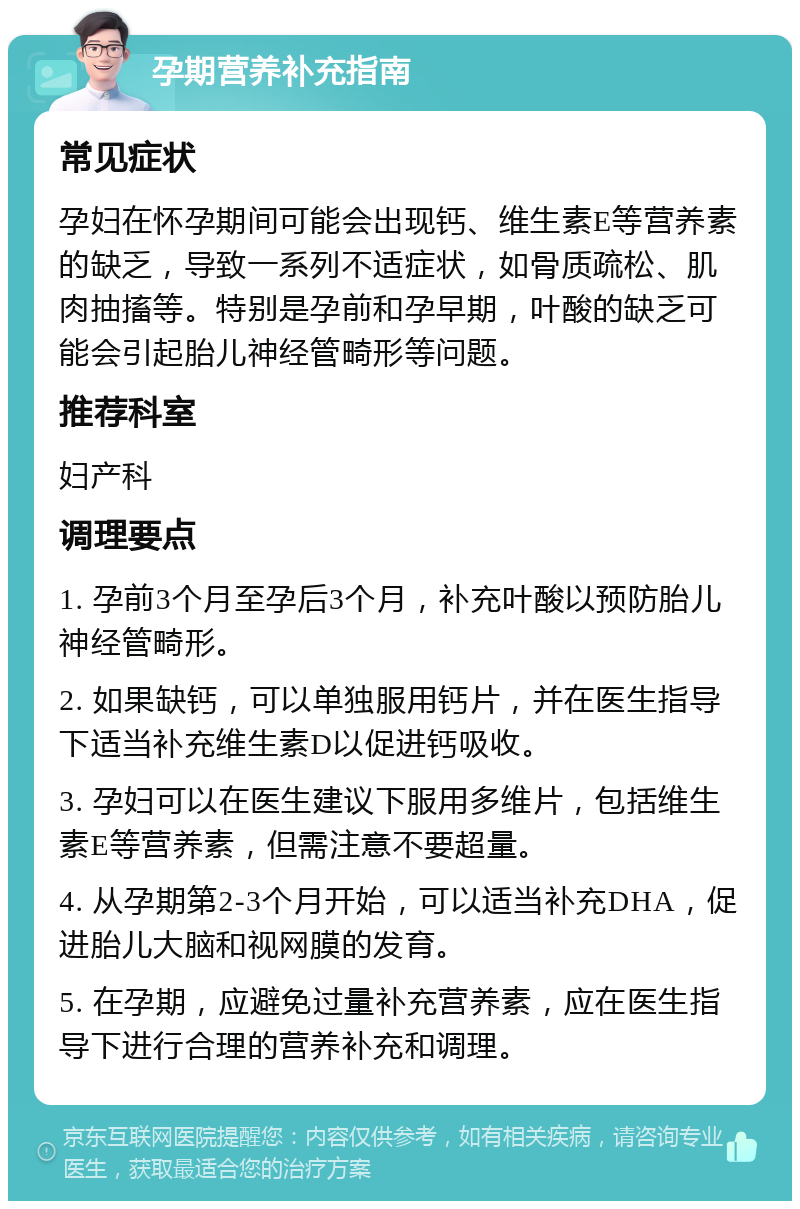 孕期营养补充指南 常见症状 孕妇在怀孕期间可能会出现钙、维生素E等营养素的缺乏，导致一系列不适症状，如骨质疏松、肌肉抽搐等。特别是孕前和孕早期，叶酸的缺乏可能会引起胎儿神经管畸形等问题。 推荐科室 妇产科 调理要点 1. 孕前3个月至孕后3个月，补充叶酸以预防胎儿神经管畸形。 2. 如果缺钙，可以单独服用钙片，并在医生指导下适当补充维生素D以促进钙吸收。 3. 孕妇可以在医生建议下服用多维片，包括维生素E等营养素，但需注意不要超量。 4. 从孕期第2-3个月开始，可以适当补充DHA，促进胎儿大脑和视网膜的发育。 5. 在孕期，应避免过量补充营养素，应在医生指导下进行合理的营养补充和调理。