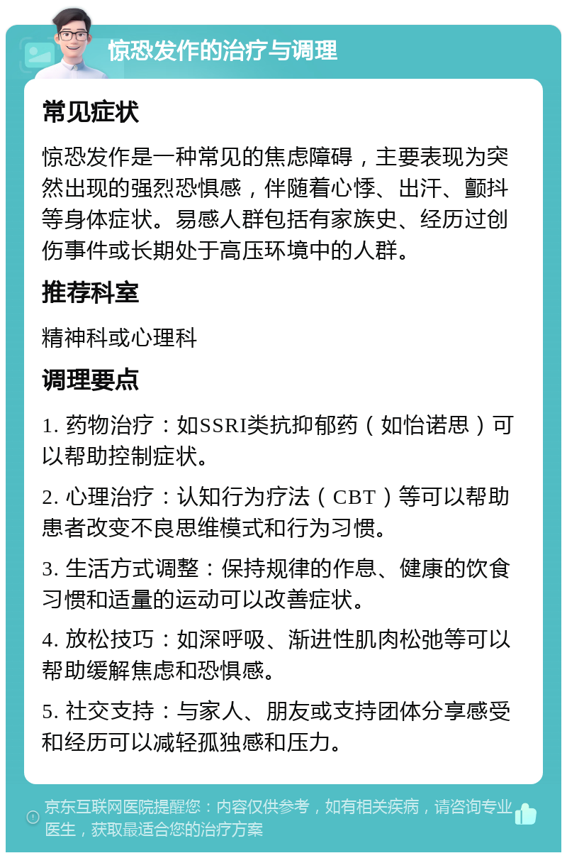 惊恐发作的治疗与调理 常见症状 惊恐发作是一种常见的焦虑障碍，主要表现为突然出现的强烈恐惧感，伴随着心悸、出汗、颤抖等身体症状。易感人群包括有家族史、经历过创伤事件或长期处于高压环境中的人群。 推荐科室 精神科或心理科 调理要点 1. 药物治疗：如SSRI类抗抑郁药（如怡诺思）可以帮助控制症状。 2. 心理治疗：认知行为疗法（CBT）等可以帮助患者改变不良思维模式和行为习惯。 3. 生活方式调整：保持规律的作息、健康的饮食习惯和适量的运动可以改善症状。 4. 放松技巧：如深呼吸、渐进性肌肉松弛等可以帮助缓解焦虑和恐惧感。 5. 社交支持：与家人、朋友或支持团体分享感受和经历可以减轻孤独感和压力。