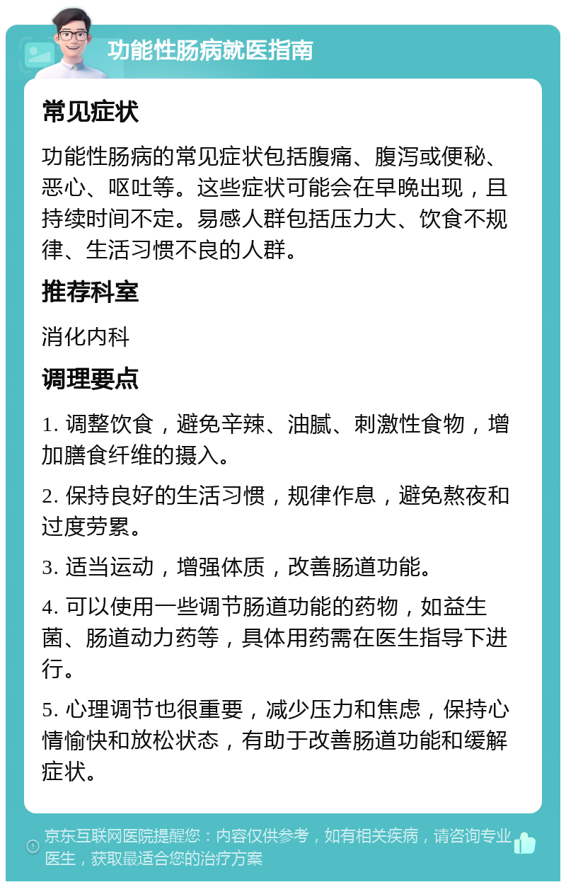 功能性肠病就医指南 常见症状 功能性肠病的常见症状包括腹痛、腹泻或便秘、恶心、呕吐等。这些症状可能会在早晚出现，且持续时间不定。易感人群包括压力大、饮食不规律、生活习惯不良的人群。 推荐科室 消化内科 调理要点 1. 调整饮食，避免辛辣、油腻、刺激性食物，增加膳食纤维的摄入。 2. 保持良好的生活习惯，规律作息，避免熬夜和过度劳累。 3. 适当运动，增强体质，改善肠道功能。 4. 可以使用一些调节肠道功能的药物，如益生菌、肠道动力药等，具体用药需在医生指导下进行。 5. 心理调节也很重要，减少压力和焦虑，保持心情愉快和放松状态，有助于改善肠道功能和缓解症状。