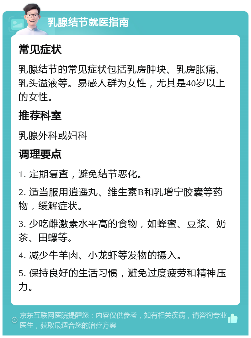 乳腺结节就医指南 常见症状 乳腺结节的常见症状包括乳房肿块、乳房胀痛、乳头溢液等。易感人群为女性，尤其是40岁以上的女性。 推荐科室 乳腺外科或妇科 调理要点 1. 定期复查，避免结节恶化。 2. 适当服用逍遥丸、维生素B和乳增宁胶囊等药物，缓解症状。 3. 少吃雌激素水平高的食物，如蜂蜜、豆浆、奶茶、田螺等。 4. 减少牛羊肉、小龙虾等发物的摄入。 5. 保持良好的生活习惯，避免过度疲劳和精神压力。