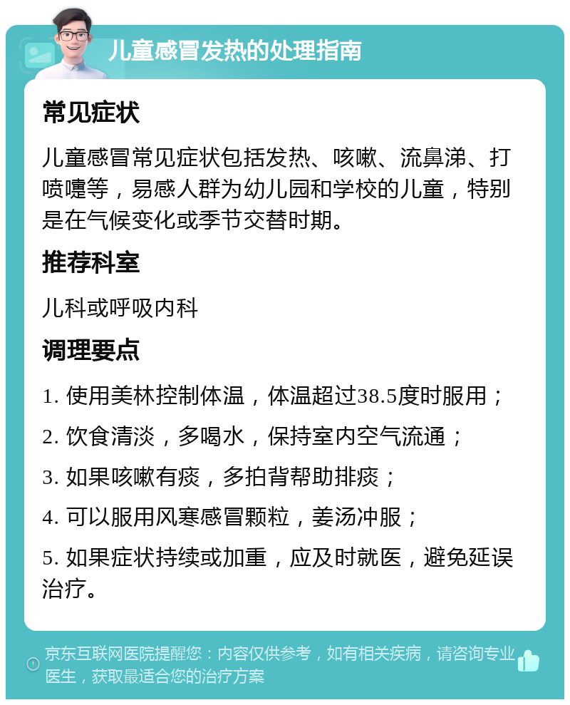 儿童感冒发热的处理指南 常见症状 儿童感冒常见症状包括发热、咳嗽、流鼻涕、打喷嚏等，易感人群为幼儿园和学校的儿童，特别是在气候变化或季节交替时期。 推荐科室 儿科或呼吸内科 调理要点 1. 使用美林控制体温，体温超过38.5度时服用； 2. 饮食清淡，多喝水，保持室内空气流通； 3. 如果咳嗽有痰，多拍背帮助排痰； 4. 可以服用风寒感冒颗粒，姜汤冲服； 5. 如果症状持续或加重，应及时就医，避免延误治疗。