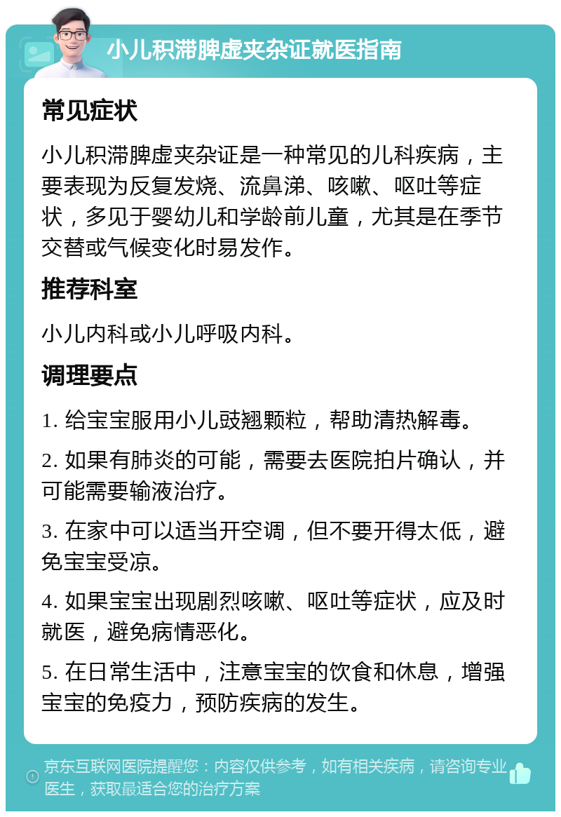 小儿积滞脾虚夹杂证就医指南 常见症状 小儿积滞脾虚夹杂证是一种常见的儿科疾病，主要表现为反复发烧、流鼻涕、咳嗽、呕吐等症状，多见于婴幼儿和学龄前儿童，尤其是在季节交替或气候变化时易发作。 推荐科室 小儿内科或小儿呼吸内科。 调理要点 1. 给宝宝服用小儿豉翘颗粒，帮助清热解毒。 2. 如果有肺炎的可能，需要去医院拍片确认，并可能需要输液治疗。 3. 在家中可以适当开空调，但不要开得太低，避免宝宝受凉。 4. 如果宝宝出现剧烈咳嗽、呕吐等症状，应及时就医，避免病情恶化。 5. 在日常生活中，注意宝宝的饮食和休息，增强宝宝的免疫力，预防疾病的发生。