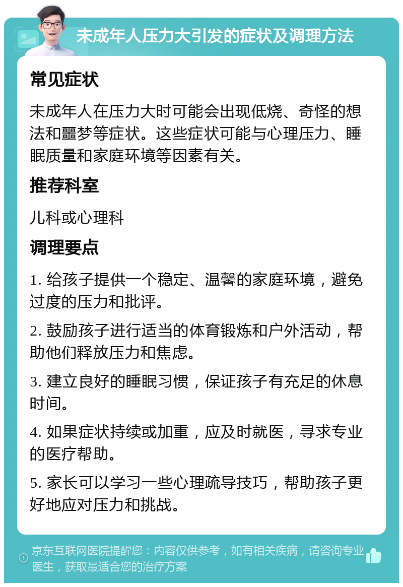 未成年人压力大引发的症状及调理方法 常见症状 未成年人在压力大时可能会出现低烧、奇怪的想法和噩梦等症状。这些症状可能与心理压力、睡眠质量和家庭环境等因素有关。 推荐科室 儿科或心理科 调理要点 1. 给孩子提供一个稳定、温馨的家庭环境，避免过度的压力和批评。 2. 鼓励孩子进行适当的体育锻炼和户外活动，帮助他们释放压力和焦虑。 3. 建立良好的睡眠习惯，保证孩子有充足的休息时间。 4. 如果症状持续或加重，应及时就医，寻求专业的医疗帮助。 5. 家长可以学习一些心理疏导技巧，帮助孩子更好地应对压力和挑战。