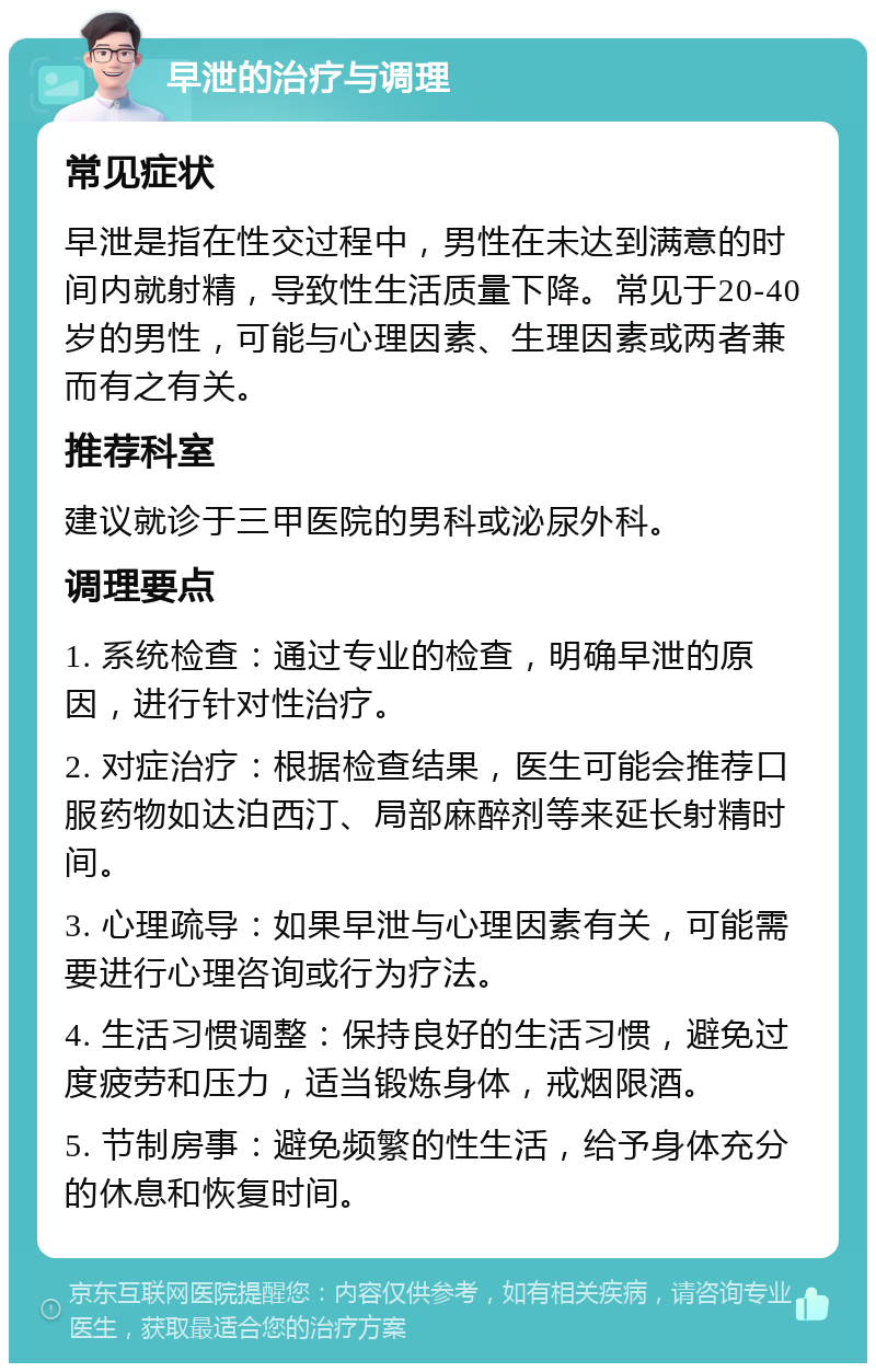 早泄的治疗与调理 常见症状 早泄是指在性交过程中，男性在未达到满意的时间内就射精，导致性生活质量下降。常见于20-40岁的男性，可能与心理因素、生理因素或两者兼而有之有关。 推荐科室 建议就诊于三甲医院的男科或泌尿外科。 调理要点 1. 系统检查：通过专业的检查，明确早泄的原因，进行针对性治疗。 2. 对症治疗：根据检查结果，医生可能会推荐口服药物如达泊西汀、局部麻醉剂等来延长射精时间。 3. 心理疏导：如果早泄与心理因素有关，可能需要进行心理咨询或行为疗法。 4. 生活习惯调整：保持良好的生活习惯，避免过度疲劳和压力，适当锻炼身体，戒烟限酒。 5. 节制房事：避免频繁的性生活，给予身体充分的休息和恢复时间。