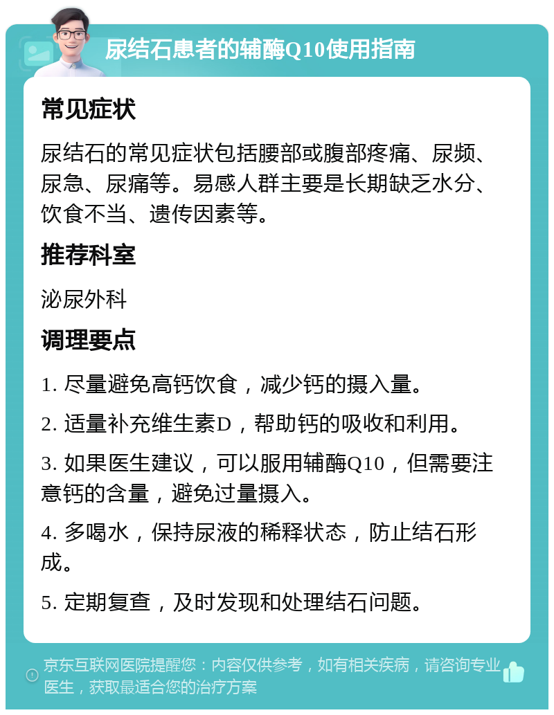 尿结石患者的辅酶Q10使用指南 常见症状 尿结石的常见症状包括腰部或腹部疼痛、尿频、尿急、尿痛等。易感人群主要是长期缺乏水分、饮食不当、遗传因素等。 推荐科室 泌尿外科 调理要点 1. 尽量避免高钙饮食，减少钙的摄入量。 2. 适量补充维生素D，帮助钙的吸收和利用。 3. 如果医生建议，可以服用辅酶Q10，但需要注意钙的含量，避免过量摄入。 4. 多喝水，保持尿液的稀释状态，防止结石形成。 5. 定期复查，及时发现和处理结石问题。