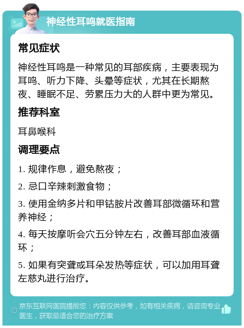 神经性耳鸣就医指南 常见症状 神经性耳鸣是一种常见的耳部疾病，主要表现为耳鸣、听力下降、头晕等症状，尤其在长期熬夜、睡眠不足、劳累压力大的人群中更为常见。 推荐科室 耳鼻喉科 调理要点 1. 规律作息，避免熬夜； 2. 忌口辛辣刺激食物； 3. 使用金纳多片和甲钴胺片改善耳部微循环和营养神经； 4. 每天按摩听会穴五分钟左右，改善耳部血液循环； 5. 如果有突聋或耳朵发热等症状，可以加用耳聋左慈丸进行治疗。