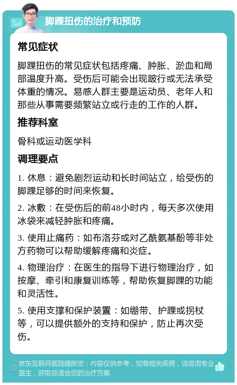 脚踝扭伤的治疗和预防 常见症状 脚踝扭伤的常见症状包括疼痛、肿胀、淤血和局部温度升高。受伤后可能会出现跛行或无法承受体重的情况。易感人群主要是运动员、老年人和那些从事需要频繁站立或行走的工作的人群。 推荐科室 骨科或运动医学科 调理要点 1. 休息：避免剧烈运动和长时间站立，给受伤的脚踝足够的时间来恢复。 2. 冰敷：在受伤后的前48小时内，每天多次使用冰袋来减轻肿胀和疼痛。 3. 使用止痛药：如布洛芬或对乙酰氨基酚等非处方药物可以帮助缓解疼痛和炎症。 4. 物理治疗：在医生的指导下进行物理治疗，如按摩、牵引和康复训练等，帮助恢复脚踝的功能和灵活性。 5. 使用支撑和保护装置：如绷带、护踝或拐杖等，可以提供额外的支持和保护，防止再次受伤。