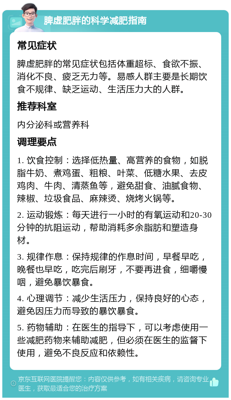 脾虚肥胖的科学减肥指南 常见症状 脾虚肥胖的常见症状包括体重超标、食欲不振、消化不良、疲乏无力等。易感人群主要是长期饮食不规律、缺乏运动、生活压力大的人群。 推荐科室 内分泌科或营养科 调理要点 1. 饮食控制：选择低热量、高营养的食物，如脱脂牛奶、煮鸡蛋、粗粮、叶菜、低糖水果、去皮鸡肉、牛肉、清蒸鱼等，避免甜食、油腻食物、辣椒、垃圾食品、麻辣烫、烧烤火锅等。 2. 运动锻炼：每天进行一小时的有氧运动和20-30分钟的抗阻运动，帮助消耗多余脂肪和塑造身材。 3. 规律作息：保持规律的作息时间，早餐早吃，晚餐也早吃，吃完后刷牙，不要再进食，细嚼慢咽，避免暴饮暴食。 4. 心理调节：减少生活压力，保持良好的心态，避免因压力而导致的暴饮暴食。 5. 药物辅助：在医生的指导下，可以考虑使用一些减肥药物来辅助减肥，但必须在医生的监督下使用，避免不良反应和依赖性。