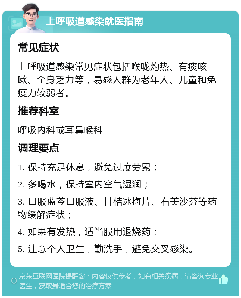 上呼吸道感染就医指南 常见症状 上呼吸道感染常见症状包括喉咙灼热、有痰咳嗽、全身乏力等，易感人群为老年人、儿童和免疫力较弱者。 推荐科室 呼吸内科或耳鼻喉科 调理要点 1. 保持充足休息，避免过度劳累； 2. 多喝水，保持室内空气湿润； 3. 口服蓝芩口服液、甘桔冰梅片、右美沙芬等药物缓解症状； 4. 如果有发热，适当服用退烧药； 5. 注意个人卫生，勤洗手，避免交叉感染。