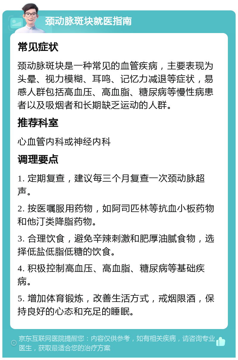 颈动脉斑块就医指南 常见症状 颈动脉斑块是一种常见的血管疾病，主要表现为头晕、视力模糊、耳鸣、记忆力减退等症状，易感人群包括高血压、高血脂、糖尿病等慢性病患者以及吸烟者和长期缺乏运动的人群。 推荐科室 心血管内科或神经内科 调理要点 1. 定期复查，建议每三个月复查一次颈动脉超声。 2. 按医嘱服用药物，如阿司匹林等抗血小板药物和他汀类降脂药物。 3. 合理饮食，避免辛辣刺激和肥厚油腻食物，选择低盐低脂低糖的饮食。 4. 积极控制高血压、高血脂、糖尿病等基础疾病。 5. 增加体育锻炼，改善生活方式，戒烟限酒，保持良好的心态和充足的睡眠。