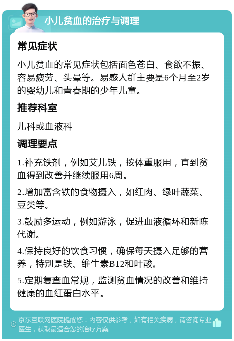 小儿贫血的治疗与调理 常见症状 小儿贫血的常见症状包括面色苍白、食欲不振、容易疲劳、头晕等。易感人群主要是6个月至2岁的婴幼儿和青春期的少年儿童。 推荐科室 儿科或血液科 调理要点 1.补充铁剂，例如艾儿铁，按体重服用，直到贫血得到改善并继续服用6周。 2.增加富含铁的食物摄入，如红肉、绿叶蔬菜、豆类等。 3.鼓励多运动，例如游泳，促进血液循环和新陈代谢。 4.保持良好的饮食习惯，确保每天摄入足够的营养，特别是铁、维生素B12和叶酸。 5.定期复查血常规，监测贫血情况的改善和维持健康的血红蛋白水平。