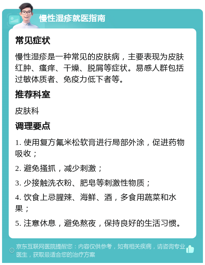 慢性湿疹就医指南 常见症状 慢性湿疹是一种常见的皮肤病，主要表现为皮肤红肿、瘙痒、干燥、脱屑等症状。易感人群包括过敏体质者、免疫力低下者等。 推荐科室 皮肤科 调理要点 1. 使用复方氟米松软膏进行局部外涂，促进药物吸收； 2. 避免搔抓，减少刺激； 3. 少接触洗衣粉、肥皂等刺激性物质； 4. 饮食上忌腥辣、海鲜、酒，多食用蔬菜和水果； 5. 注意休息，避免熬夜，保持良好的生活习惯。