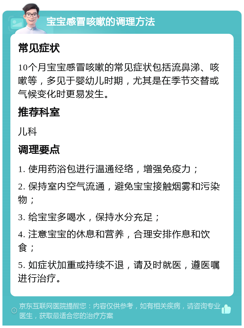 宝宝感冒咳嗽的调理方法 常见症状 10个月宝宝感冒咳嗽的常见症状包括流鼻涕、咳嗽等，多见于婴幼儿时期，尤其是在季节交替或气候变化时更易发生。 推荐科室 儿科 调理要点 1. 使用药浴包进行温通经络，增强免疫力； 2. 保持室内空气流通，避免宝宝接触烟雾和污染物； 3. 给宝宝多喝水，保持水分充足； 4. 注意宝宝的休息和营养，合理安排作息和饮食； 5. 如症状加重或持续不退，请及时就医，遵医嘱进行治疗。