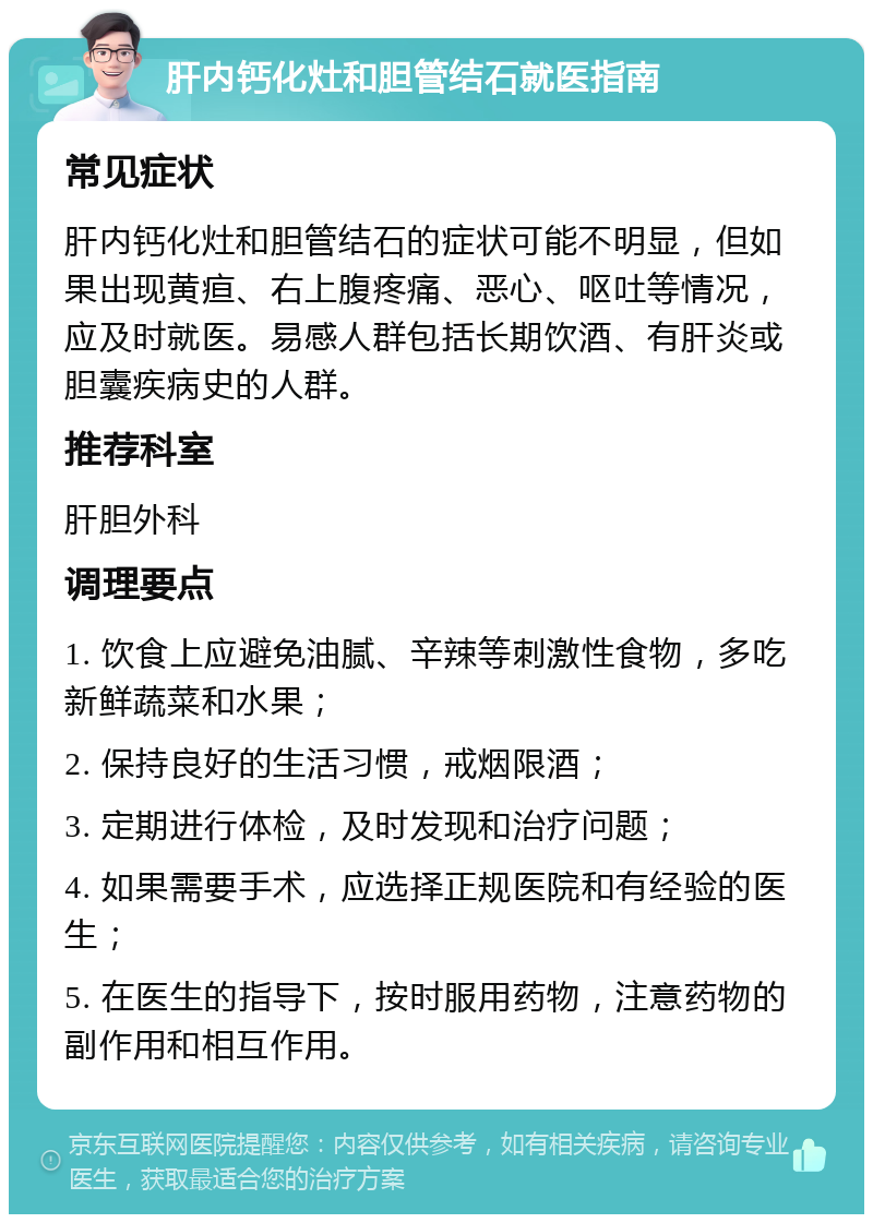 肝内钙化灶和胆管结石就医指南 常见症状 肝内钙化灶和胆管结石的症状可能不明显，但如果出现黄疸、右上腹疼痛、恶心、呕吐等情况，应及时就医。易感人群包括长期饮酒、有肝炎或胆囊疾病史的人群。 推荐科室 肝胆外科 调理要点 1. 饮食上应避免油腻、辛辣等刺激性食物，多吃新鲜蔬菜和水果； 2. 保持良好的生活习惯，戒烟限酒； 3. 定期进行体检，及时发现和治疗问题； 4. 如果需要手术，应选择正规医院和有经验的医生； 5. 在医生的指导下，按时服用药物，注意药物的副作用和相互作用。