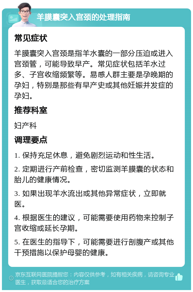 羊膜囊突入宫颈的处理指南 常见症状 羊膜囊突入宫颈是指羊水囊的一部分压迫或进入宫颈管，可能导致早产。常见症状包括羊水过多、子宫收缩频繁等。易感人群主要是孕晚期的孕妇，特别是那些有早产史或其他妊娠并发症的孕妇。 推荐科室 妇产科 调理要点 1. 保持充足休息，避免剧烈运动和性生活。 2. 定期进行产前检查，密切监测羊膜囊的状态和胎儿的健康情况。 3. 如果出现羊水流出或其他异常症状，立即就医。 4. 根据医生的建议，可能需要使用药物来控制子宫收缩或延长孕期。 5. 在医生的指导下，可能需要进行剖腹产或其他干预措施以保护母婴的健康。