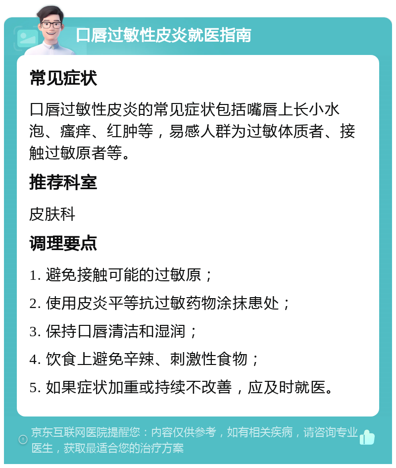 口唇过敏性皮炎就医指南 常见症状 口唇过敏性皮炎的常见症状包括嘴唇上长小水泡、瘙痒、红肿等，易感人群为过敏体质者、接触过敏原者等。 推荐科室 皮肤科 调理要点 1. 避免接触可能的过敏原； 2. 使用皮炎平等抗过敏药物涂抹患处； 3. 保持口唇清洁和湿润； 4. 饮食上避免辛辣、刺激性食物； 5. 如果症状加重或持续不改善，应及时就医。