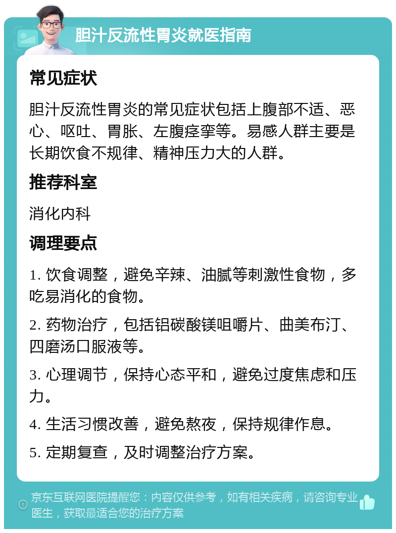 胆汁反流性胃炎就医指南 常见症状 胆汁反流性胃炎的常见症状包括上腹部不适、恶心、呕吐、胃胀、左腹痉挛等。易感人群主要是长期饮食不规律、精神压力大的人群。 推荐科室 消化内科 调理要点 1. 饮食调整，避免辛辣、油腻等刺激性食物，多吃易消化的食物。 2. 药物治疗，包括铝碳酸镁咀嚼片、曲美布汀、四磨汤口服液等。 3. 心理调节，保持心态平和，避免过度焦虑和压力。 4. 生活习惯改善，避免熬夜，保持规律作息。 5. 定期复查，及时调整治疗方案。