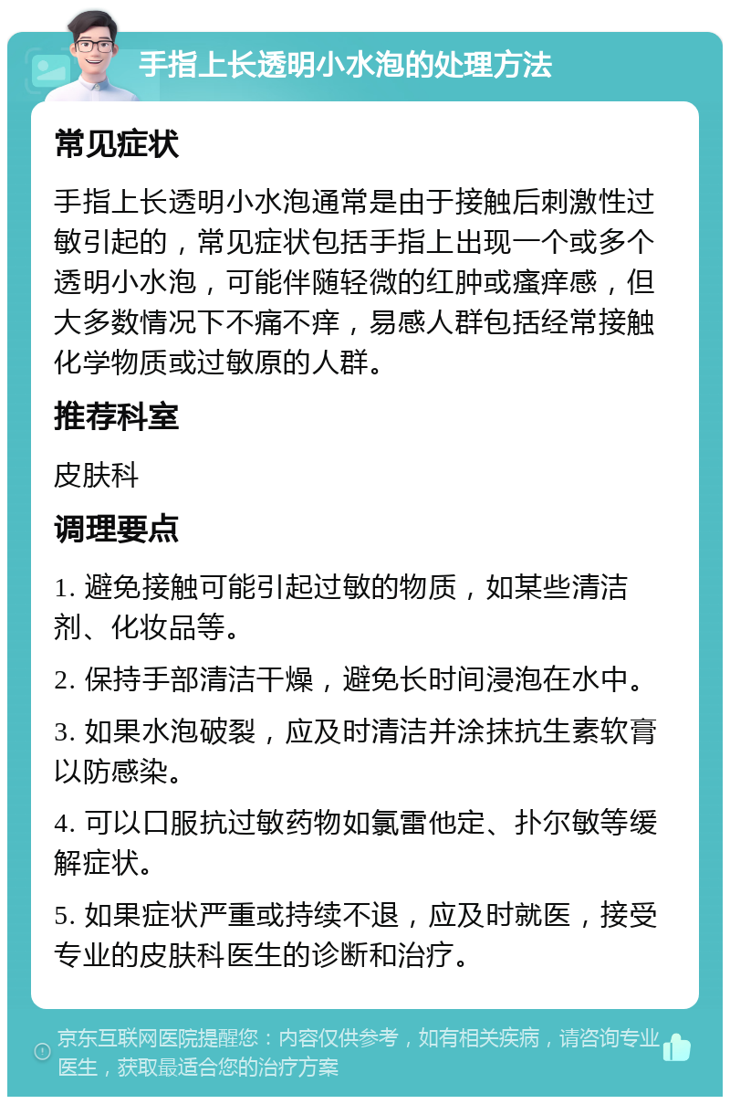 手指上长透明小水泡的处理方法 常见症状 手指上长透明小水泡通常是由于接触后刺激性过敏引起的，常见症状包括手指上出现一个或多个透明小水泡，可能伴随轻微的红肿或瘙痒感，但大多数情况下不痛不痒，易感人群包括经常接触化学物质或过敏原的人群。 推荐科室 皮肤科 调理要点 1. 避免接触可能引起过敏的物质，如某些清洁剂、化妆品等。 2. 保持手部清洁干燥，避免长时间浸泡在水中。 3. 如果水泡破裂，应及时清洁并涂抹抗生素软膏以防感染。 4. 可以口服抗过敏药物如氯雷他定、扑尔敏等缓解症状。 5. 如果症状严重或持续不退，应及时就医，接受专业的皮肤科医生的诊断和治疗。