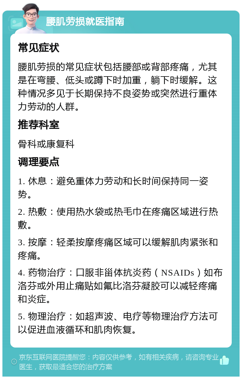 腰肌劳损就医指南 常见症状 腰肌劳损的常见症状包括腰部或背部疼痛，尤其是在弯腰、低头或蹲下时加重，躺下时缓解。这种情况多见于长期保持不良姿势或突然进行重体力劳动的人群。 推荐科室 骨科或康复科 调理要点 1. 休息：避免重体力劳动和长时间保持同一姿势。 2. 热敷：使用热水袋或热毛巾在疼痛区域进行热敷。 3. 按摩：轻柔按摩疼痛区域可以缓解肌肉紧张和疼痛。 4. 药物治疗：口服非甾体抗炎药（NSAIDs）如布洛芬或外用止痛贴如氟比洛芬凝胶可以减轻疼痛和炎症。 5. 物理治疗：如超声波、电疗等物理治疗方法可以促进血液循环和肌肉恢复。