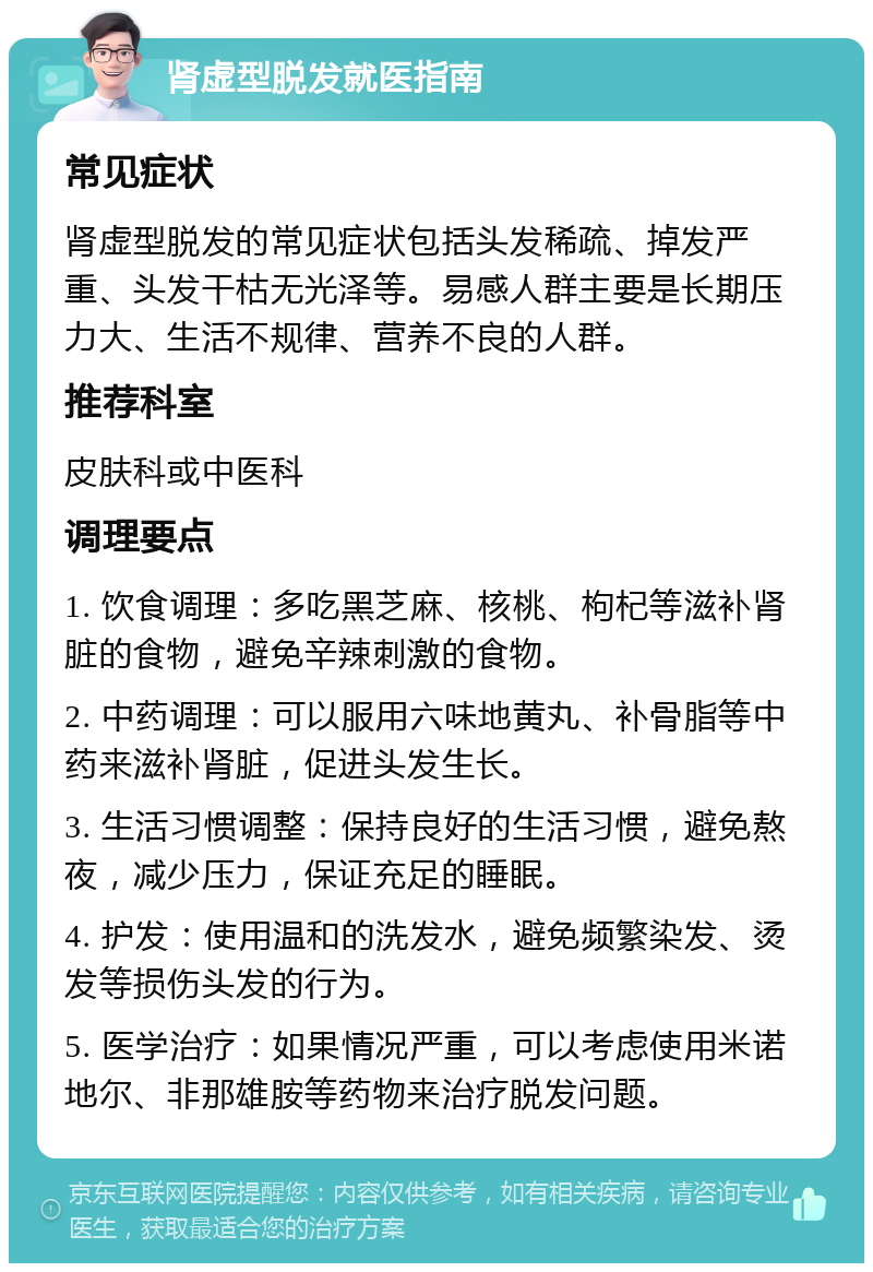 肾虚型脱发就医指南 常见症状 肾虚型脱发的常见症状包括头发稀疏、掉发严重、头发干枯无光泽等。易感人群主要是长期压力大、生活不规律、营养不良的人群。 推荐科室 皮肤科或中医科 调理要点 1. 饮食调理：多吃黑芝麻、核桃、枸杞等滋补肾脏的食物，避免辛辣刺激的食物。 2. 中药调理：可以服用六味地黄丸、补骨脂等中药来滋补肾脏，促进头发生长。 3. 生活习惯调整：保持良好的生活习惯，避免熬夜，减少压力，保证充足的睡眠。 4. 护发：使用温和的洗发水，避免频繁染发、烫发等损伤头发的行为。 5. 医学治疗：如果情况严重，可以考虑使用米诺地尔、非那雄胺等药物来治疗脱发问题。