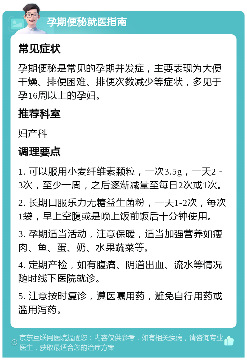 孕期便秘就医指南 常见症状 孕期便秘是常见的孕期并发症，主要表现为大便干燥、排便困难、排便次数减少等症状，多见于孕16周以上的孕妇。 推荐科室 妇产科 调理要点 1. 可以服用小麦纤维素颗粒，一次3.5g，一天2－3次，至少一周，之后逐渐减量至每日2次或1次。 2. 长期口服乐力无糖益生菌粉，一天1-2次，每次1袋，早上空腹或是晚上饭前饭后十分钟使用。 3. 孕期适当活动，注意保暖，适当加强营养如瘦肉、鱼、蛋、奶、水果蔬菜等。 4. 定期产检，如有腹痛、阴道出血、流水等情况随时线下医院就诊。 5. 注意按时复诊，遵医嘱用药，避免自行用药或滥用泻药。