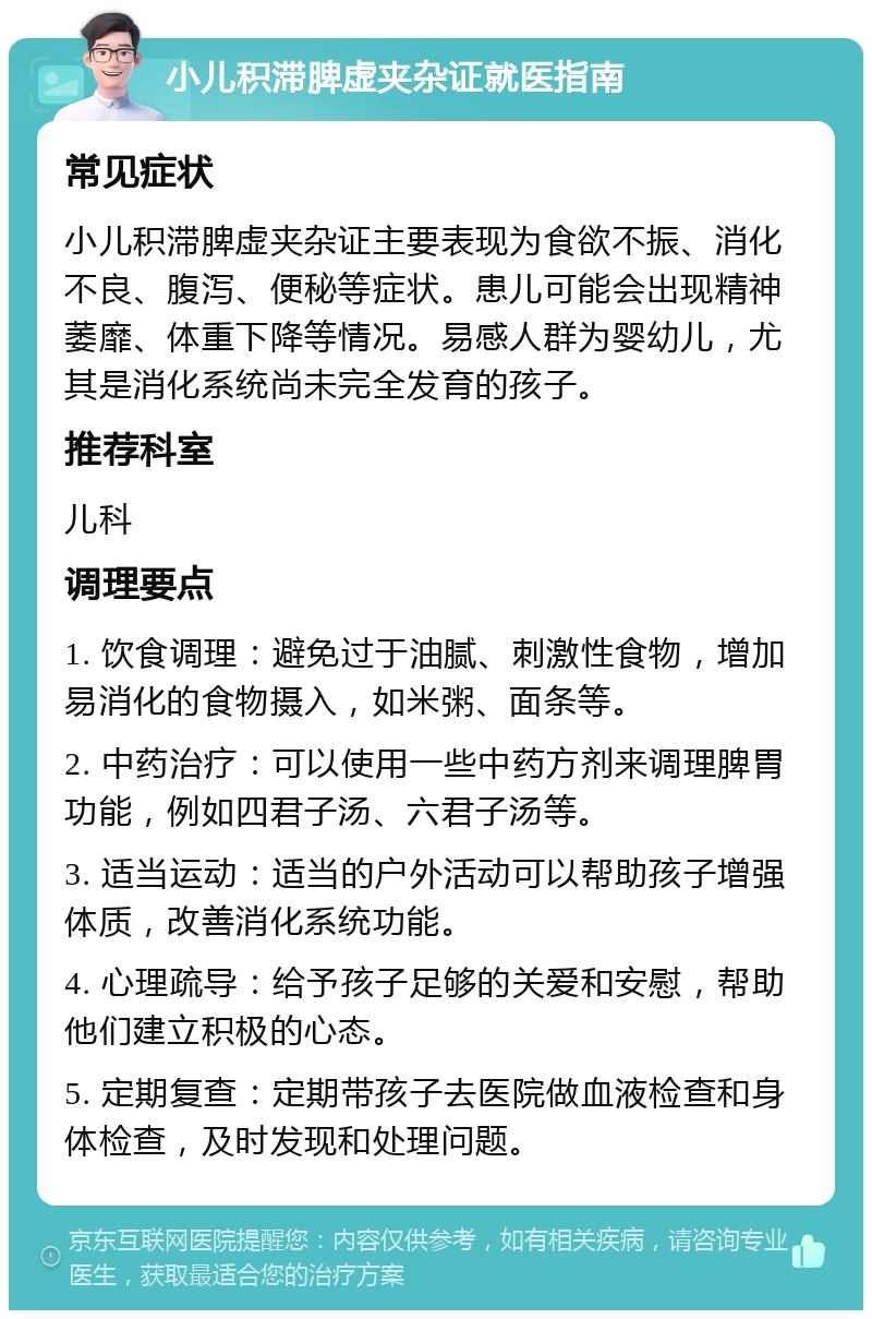 小儿积滞脾虚夹杂证就医指南 常见症状 小儿积滞脾虚夹杂证主要表现为食欲不振、消化不良、腹泻、便秘等症状。患儿可能会出现精神萎靡、体重下降等情况。易感人群为婴幼儿，尤其是消化系统尚未完全发育的孩子。 推荐科室 儿科 调理要点 1. 饮食调理：避免过于油腻、刺激性食物，增加易消化的食物摄入，如米粥、面条等。 2. 中药治疗：可以使用一些中药方剂来调理脾胃功能，例如四君子汤、六君子汤等。 3. 适当运动：适当的户外活动可以帮助孩子增强体质，改善消化系统功能。 4. 心理疏导：给予孩子足够的关爱和安慰，帮助他们建立积极的心态。 5. 定期复查：定期带孩子去医院做血液检查和身体检查，及时发现和处理问题。