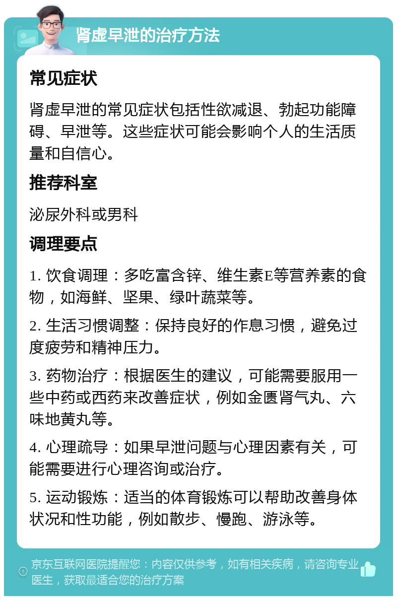 肾虚早泄的治疗方法 常见症状 肾虚早泄的常见症状包括性欲减退、勃起功能障碍、早泄等。这些症状可能会影响个人的生活质量和自信心。 推荐科室 泌尿外科或男科 调理要点 1. 饮食调理：多吃富含锌、维生素E等营养素的食物，如海鲜、坚果、绿叶蔬菜等。 2. 生活习惯调整：保持良好的作息习惯，避免过度疲劳和精神压力。 3. 药物治疗：根据医生的建议，可能需要服用一些中药或西药来改善症状，例如金匮肾气丸、六味地黄丸等。 4. 心理疏导：如果早泄问题与心理因素有关，可能需要进行心理咨询或治疗。 5. 运动锻炼：适当的体育锻炼可以帮助改善身体状况和性功能，例如散步、慢跑、游泳等。