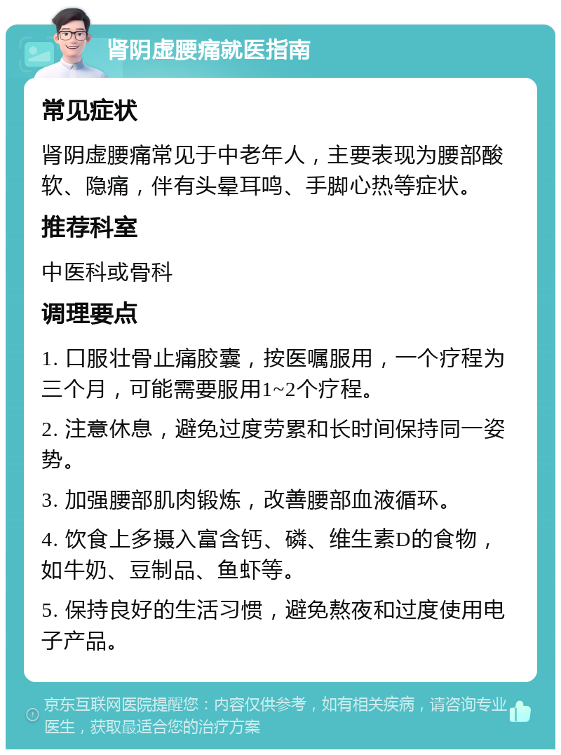 肾阴虚腰痛就医指南 常见症状 肾阴虚腰痛常见于中老年人，主要表现为腰部酸软、隐痛，伴有头晕耳鸣、手脚心热等症状。 推荐科室 中医科或骨科 调理要点 1. 口服壮骨止痛胶囊，按医嘱服用，一个疗程为三个月，可能需要服用1~2个疗程。 2. 注意休息，避免过度劳累和长时间保持同一姿势。 3. 加强腰部肌肉锻炼，改善腰部血液循环。 4. 饮食上多摄入富含钙、磷、维生素D的食物，如牛奶、豆制品、鱼虾等。 5. 保持良好的生活习惯，避免熬夜和过度使用电子产品。