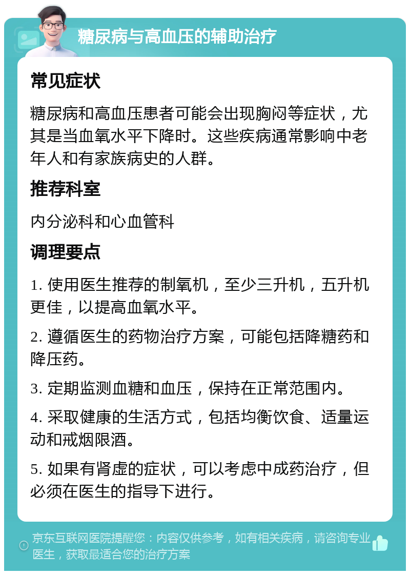 糖尿病与高血压的辅助治疗 常见症状 糖尿病和高血压患者可能会出现胸闷等症状，尤其是当血氧水平下降时。这些疾病通常影响中老年人和有家族病史的人群。 推荐科室 内分泌科和心血管科 调理要点 1. 使用医生推荐的制氧机，至少三升机，五升机更佳，以提高血氧水平。 2. 遵循医生的药物治疗方案，可能包括降糖药和降压药。 3. 定期监测血糖和血压，保持在正常范围内。 4. 采取健康的生活方式，包括均衡饮食、适量运动和戒烟限酒。 5. 如果有肾虚的症状，可以考虑中成药治疗，但必须在医生的指导下进行。