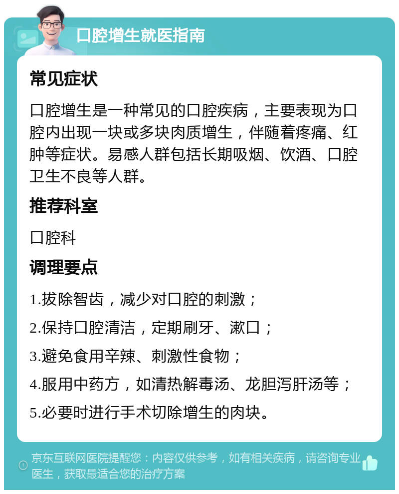 口腔增生就医指南 常见症状 口腔增生是一种常见的口腔疾病，主要表现为口腔内出现一块或多块肉质增生，伴随着疼痛、红肿等症状。易感人群包括长期吸烟、饮酒、口腔卫生不良等人群。 推荐科室 口腔科 调理要点 1.拔除智齿，减少对口腔的刺激； 2.保持口腔清洁，定期刷牙、漱口； 3.避免食用辛辣、刺激性食物； 4.服用中药方，如清热解毒汤、龙胆泻肝汤等； 5.必要时进行手术切除增生的肉块。