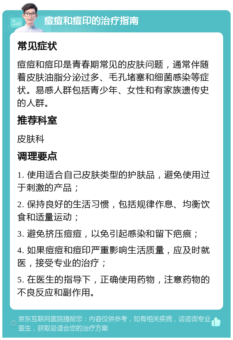 痘痘和痘印的治疗指南 常见症状 痘痘和痘印是青春期常见的皮肤问题，通常伴随着皮肤油脂分泌过多、毛孔堵塞和细菌感染等症状。易感人群包括青少年、女性和有家族遗传史的人群。 推荐科室 皮肤科 调理要点 1. 使用适合自己皮肤类型的护肤品，避免使用过于刺激的产品； 2. 保持良好的生活习惯，包括规律作息、均衡饮食和适量运动； 3. 避免挤压痘痘，以免引起感染和留下疤痕； 4. 如果痘痘和痘印严重影响生活质量，应及时就医，接受专业的治疗； 5. 在医生的指导下，正确使用药物，注意药物的不良反应和副作用。